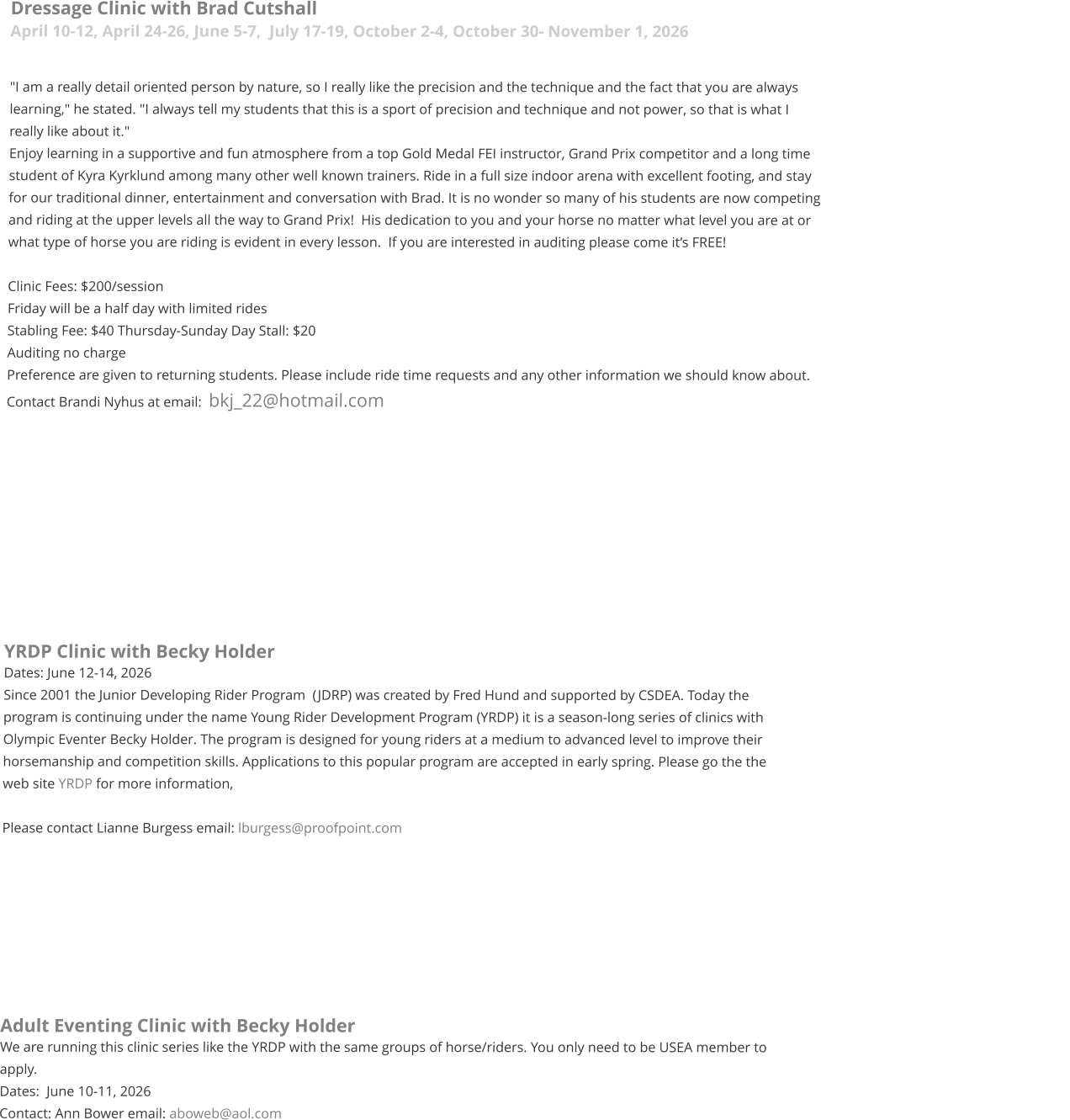 Dressage Clinic with Brad Cutshall April 10-12, April 24-26, June 5-7,  July 17-19, October 2-4, October 30- November 1, 2026  "I am a really detail oriented person by nature, so I really like the precision and the technique and the fact that you are always learning," he stated. "I always tell my students that this is a sport of precision and technique and not power, so that is what I really like about it."   Enjoy learning in a supportive and fun atmosphere from a top Gold Medal FEI instructor, Grand Prix competitor and a long time student of Kyra Kyrklund among many other well known trainers. Ride in a full size indoor arena with excellent footing, and stay for our traditional dinner, entertainment and conversation with Brad. It is no wonder so many of his students are now competing and riding at the upper levels all the way to Grand Prix!  His dedication to you and your horse no matter what level you are at or what type of horse you are riding is evident in every lesson.  If you are interested in auditing please come it’s FREE!  Clinic Fees: $200/session  Friday will be a half day with limited rides  Stabling Fee: $40 Thursday-Sunday Day Stall: $20 Auditing no charge Preference are given to returning students. Please include ride time requests and any other information we should know about.  Contact Brandi Nyhus at email:  bkj_22@hotmail.com           YRDP Clinic with Becky Holder Dates: June 12-14, 2026 Since 2001 the Junior Developing Rider Program  (JDRP) was created by Fred Hund and supported by CSDEA. Today the program is continuing under the name Young Rider Development Program (YRDP) it is a season-long series of clinics with Olympic Eventer Becky Holder. The program is designed for young riders at a medium to advanced level to improve their horsemanship and competition skills. Applications to this popular program are accepted in early spring. Please go the the web site YRDP for more information,  Please contact Lianne Burgess email: lburgess@proofpoint.com      	    Adult Eventing Clinic with Becky Holder We are running this clinic series like the YRDP with the same groups of horse/riders. You only need to be USEA member to apply.  Dates:  June 10-11, 2026 Contact: Ann Bower email: aboweb@aol.com